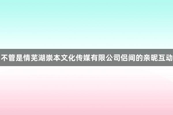 不管是情芜湖崇本文化传媒有限公司侣间的亲昵互动